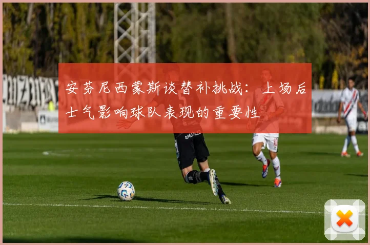 安芬尼西蒙斯谈替补挑战：上场后士气影响球队表现的重要性
