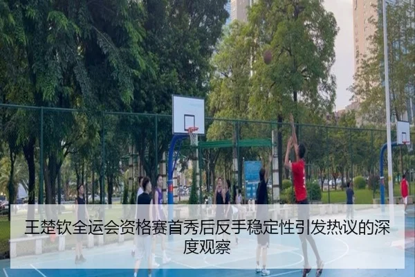 王楚钦全运会资格赛首秀后反手稳定性引发热议的深度观察