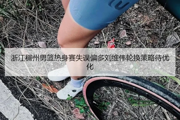 浙江稠州男篮热身赛失误偏多刘维伟轮换策略待优化