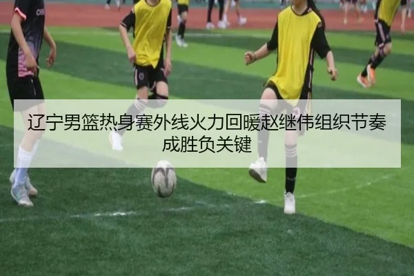 辽宁男篮热身赛外线火力回暖赵继伟组织节奏成胜负关键
