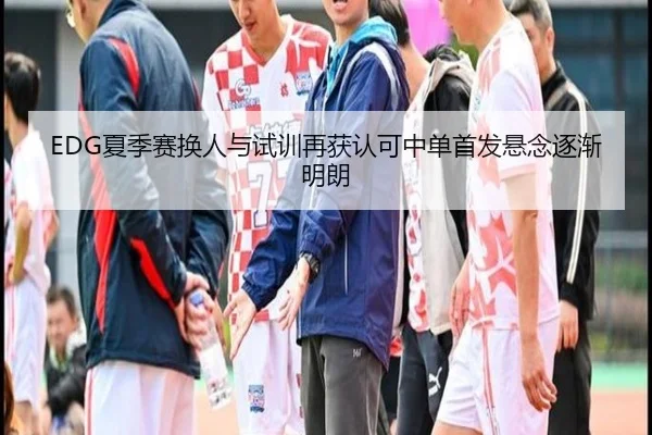 EDG夏季赛换人与试训再获认可中单首发悬念逐渐明朗