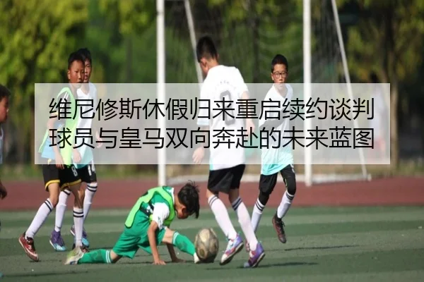 维尼修斯休假归来重启续约谈判 球员与皇马双向奔赴的未来蓝图